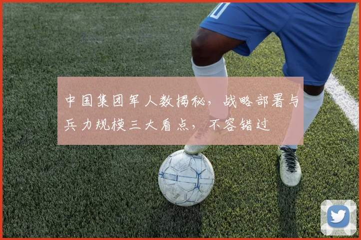 中国集团军人数揭秘，战略部署与兵力规模三大看点，不容错过