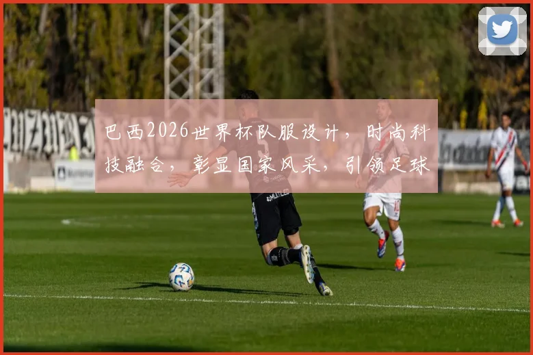 巴西2026世界杯队服设计，时尚科技融合，彰显国家风采，引领足球潮流，不容错过