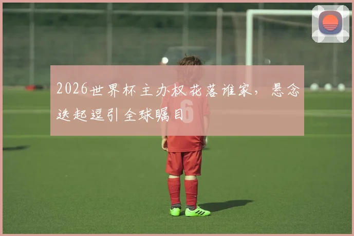2026世界杯主办权花落谁家，悬念迭起逗引全球瞩目