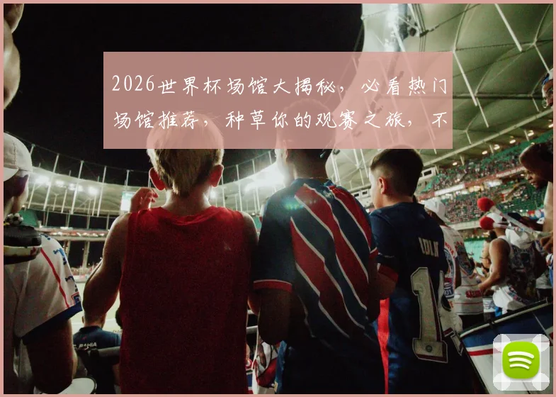 2026世界杯场馆大揭秘，必看热门场馆推荐，种草你的观赛之旅，不容错过
