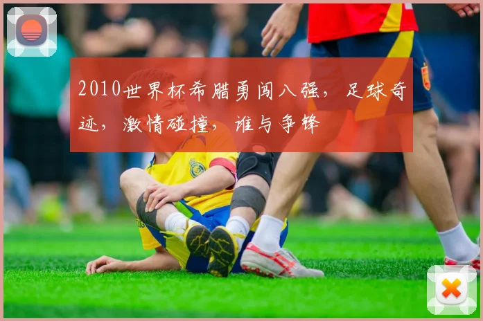 2010世界杯希腊勇闯八强，足球奇迹，激情碰撞，谁与争锋