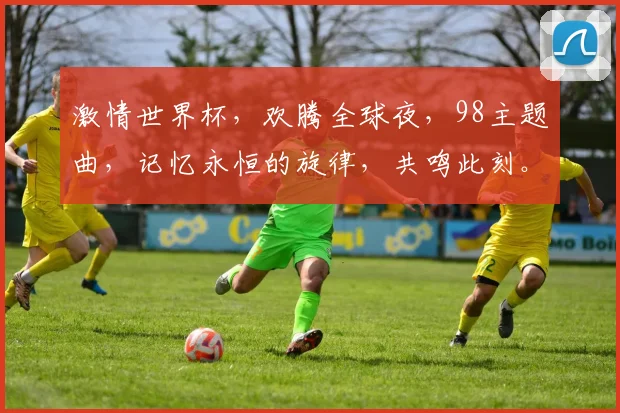 激情世界杯，欢腾全球夜，98主题曲，记忆永恒的旋律，共鸣此刻。