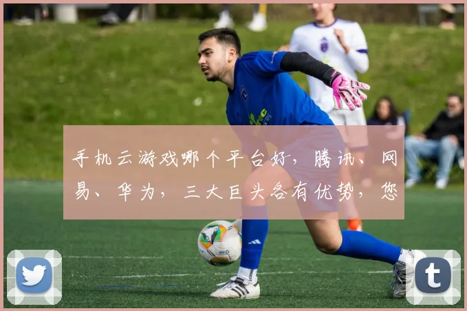 手机云游戏哪个平台好，腾讯、网易、华为，三大巨头各有优势，您更偏爱谁
